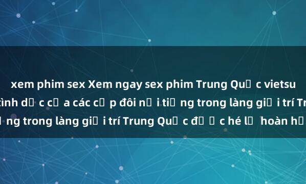 xem phim sex Xem ngay sex phim Trung Quốc vietsub mới nhất, ước mơ tình dục của các cặp đôi nổi tiếng trong làng giải trí Trung Quốc được hé lộ hoàn hảo.