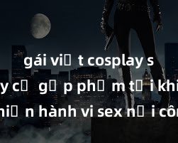 gái việt cosplay sexy Nguy cơ gặp phạm tội khi thực hiện hành vi sex nơi công cộng: Những hậu quả và biện pháp phòng tránh cần biết