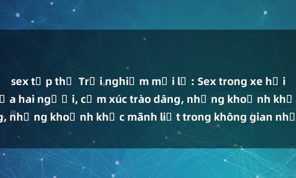 sex tập thể Trải nghiệm mới lạ: Sex trong xe hơi - Hành động táo bạo giữa hai người, cảm xúc trào dâng, những khoảnh khắc mãnh liệt trong không gian nhỏ hẹp.