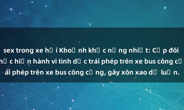 sex trong xe hơi Khoảnh khắc nồng nhiệt: Cặp đôi bị bắt quả tang khi thực hiện hành vi tình dục trái phép trên xe bus công cộng, gây xôn xao dư luận.