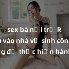 sex bà nội trợ Rủ nhau vào nhà vệ sinh công cộng để thực hiện hành động sex cùng nhau, hậu quả nặng nề khi bị phát hiện và truy cứu trách nhiệm