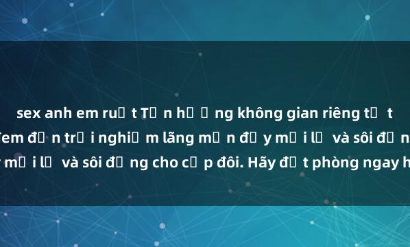 sex anh em ruột Tận hưởng không gian riêng tư tại sex nhà nghỉ, nơi đem đến trải nghiệm lãng mạn đầy mới lạ và sôi động cho cặp đôi. Hãy đặt phòng ngay hôm nay!