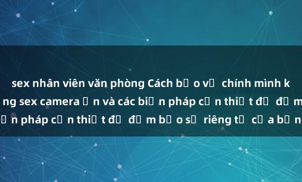 sex nhân viên văn phòng Cách bảo vệ chính mình khỏi việc bị quay lén bằng sex camera ẩn và các biện pháp cần thiết để đảm bảo sự riêng tư của bạn.
