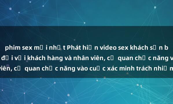 phim sex mới nhất Phát hiện video sex khách sạn bị quay lén gây bức xúc đối với khách hàng và nhân viên, cơ quan chức năng vào cuộc xác minh trách nhiệm.