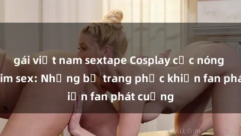 gái việt nam sextape Cosplay cực nóng trong phim sex: Những bộ trang phục khiến fan phát cuồng