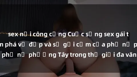 sex nơi công cộng Cuộc sống sex gái tây: Hành trình khám phá vẻ đẹp và sự gợi cảm của phụ nữ phương Tây trong thế giới đa văn hóa ngày nay