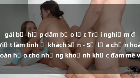 gái bị hiếp dâm bạo lực Trải nghiệm đẳng cấp với gái Việt làm tình ở khách sạn - Sự lựa chọn hoàn hảo cho những khoảnh khắc đam mê và thư giãn tuyệt vời!