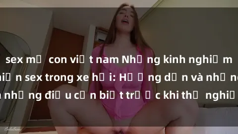 sex mẹ con việt nam Những kinh nghiệm thú vị khi thực hiện sex trong xe hơi: Hướng dẫn và những điều cần biết trước khi thử nghiệm cảm giác mới!