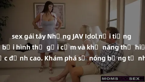sex gái tây Những JAV Idol nổi tiếng khiến fan mê mẩn bởi hình thể gợi cảm và khả năng thể hiện tình dục đỉnh cao. Khám phá sự nóng bỏng từ những ngôi sao người lớn này!