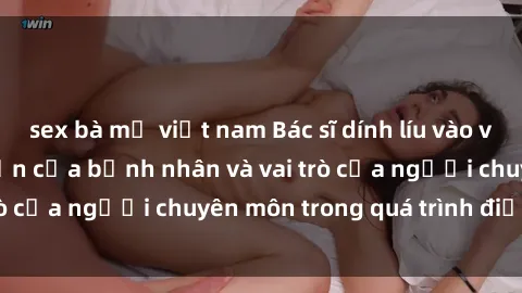 sex bà mẹ việt nam Bác sĩ dính líu vào vấn đề sex: Nỗi lo lớn của bệnh nhân và vai trò của người chuyên môn trong quá trình điều trị