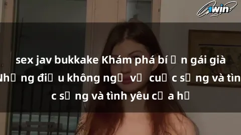 sex jav bukkake Khám phá bí ẩn gái già dâm đãng: Những điều không ngờ về cuộc sống và tình yêu của họ