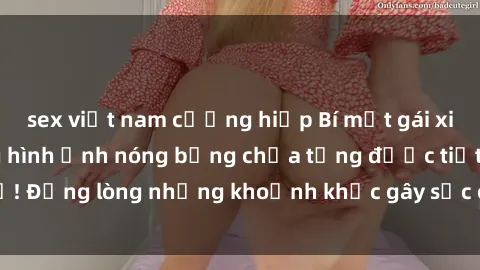 sex việt nam cưỡng hiếp Bí mật gái xinh lộ hàng: những hình ảnh nóng bỏng chưa từng được tiết lộ! Đắng lòng những khoảnh khắc gây sốc của các cô gái xinh đẹp.