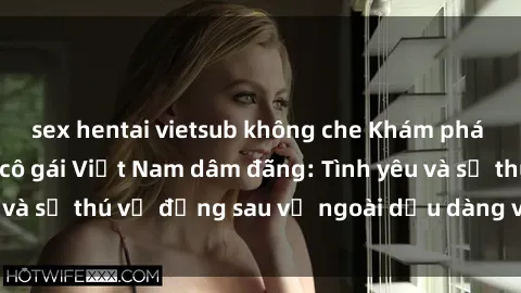 sex hentai vietsub không che Khám phá bí mật về những cô gái Việt Nam dâm đãng: Tình yêu và sự thú vị đằng sau vẻ ngoài dịu dàng và trong sáng