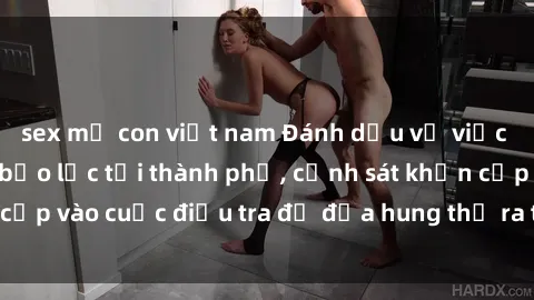 sex mẹ con việt nam Đánh dấu vụ việc gái bị hiếp dâm bạo lực tại thành phố, cảnh sát khẩn cấp vào cuộc điều tra để đưa hung thủ ra trước pháp luật
