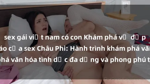 sex gái việt nam có con Khám phá vẻ đẹp và sức hút độc đáo của sex Châu Phi: Hành trình khám phá văn hóa tình dục đa dạng và phong phú trên lục địa đen