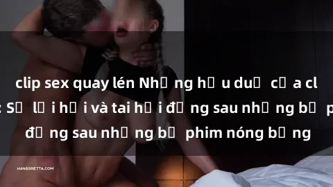 clip sex quay lén Những hậu duệ của clip sex đình đám: Sự lợi hại và tai hại đằng sau những bộ phim nóng bỏng