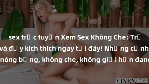 sex trực tuyến Xem Sex Không Che: Trải nghiệm mới lạ và đầy kích thích ngay tại đây! Những cảnh quay nóng bỏng, không che, không giới hạn đang chờ đón bạn. Đừng bỏ lỡ!