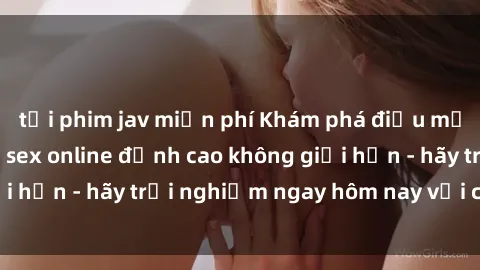 tải phim jav miễn phí Khám phá điều mới mẻ với dịch vụ sex online đỉnh cao không giới hạn - hãy trải nghiệm ngay hôm nay với chúng tôi!