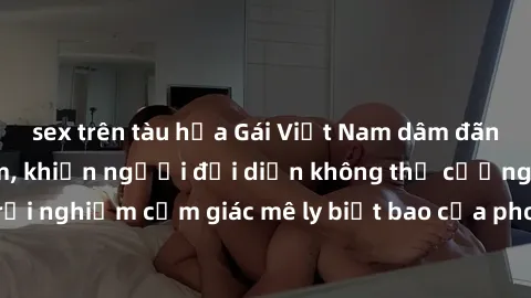 sex trên tàu hỏa Gái Việt Nam dâm đãng làm tình say đắm, khiến người đối diện không thể cưỡng lại được. Hãy trải nghiệm cảm giác mê ly biết bao của phong cách yêu đương đậm chất dân tộc!