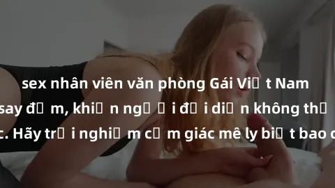 sex nhân viên văn phòng Gái Việt Nam dâm đãng làm tình say đắm, khiến người đối diện không thể cưỡng lại được. Hãy trải nghiệm cảm giác mê ly biết bao của phong cách yêu đương đậm chất dân tộc!