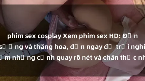 phim sex cosplay Xem phim sex HD: Đỉnh cao của sự sung sướng và thăng hoa, đến ngay để trải nghiệm những cảnh quay rõ nét và chân thực nhất. Hãy cùng khám phá!