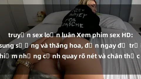 truyện sex loạn luân Xem phim sex HD: Đỉnh cao của sự sung sướng và thăng hoa, đến ngay để trải nghiệm những cảnh quay rõ nét và chân thực nhất. Hãy cùng khám phá!