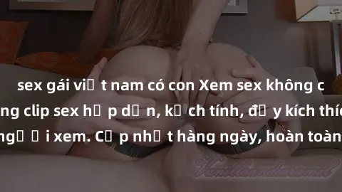 sex gái việt nam có con Xem sex không che miễn phí - Những clip sex hấp dẫn, kịch tính, đầy kích thích cho người xem. Cập nhật hàng ngày, hoàn toàn miễn phí, độ phân giải cao.