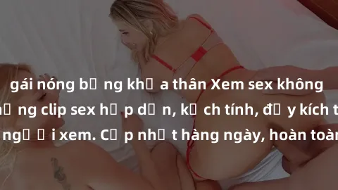 gái nóng bỏng khỏa thân Xem sex không che miễn phí - Những clip sex hấp dẫn, kịch tính, đầy kích thích cho người xem. Cập nhật hàng ngày, hoàn toàn miễn phí, độ phân giải cao.