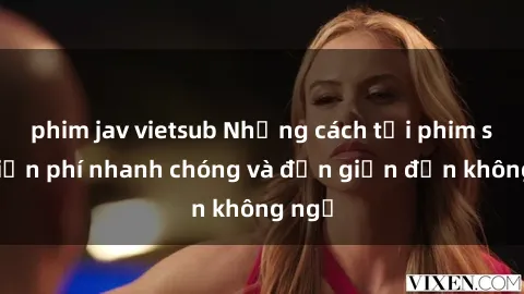 phim jav vietsub Những cách tải phim sex miễn phí nhanh chóng và đơn giản đến không ngờ