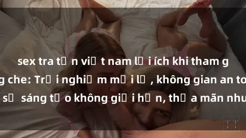 sex tra tấn việt nam lợi ích khi tham gia sex online không che: Trải nghiệm mới lạ, không gian an toàn, sự sáng tạo không giới hạn, thỏa mãn nhu cầu tình dục của bạn.