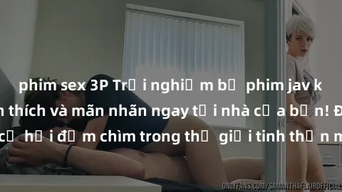 phim sex 3P Trải nghiệm bộ phim jav không che đầy kích thích và mãn nhãn ngay tại nhà của bạn! Đừng bỏ lỡ cơ hội đắm chìm trong thế giới tinh thần mới mẻ mà bộ phim này mang đến!