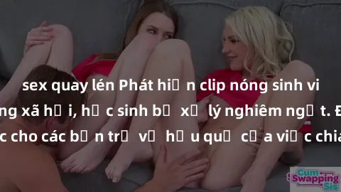 sex quay lén Phát hiện clip nóng sinh viên gây sốt trên mạng xã hội, học sinh bị xử lý nghiêm ngặt. Đây là cảnh giác cho các bạn trẻ về hậu quả của việc chia sẻ thông tin trái phép trên internet.