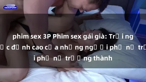 phim sex 3P Phim sex gái già: Trải nghiệm tình dục đỉnh cao của những người phụ nữ trưởng thành
