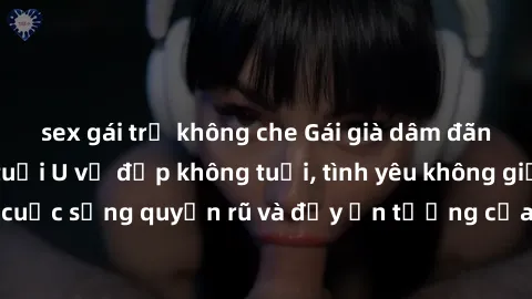 sex gái trẻ không che Gái già dâm đãng: Sự nứng của tuổi U vẻ đẹp không tuổi, tình yêu không giới hạn. Khám phá cuộc sống quyến rũ và đầy ấn tượng của những người phụ nữ trưởng thành!
