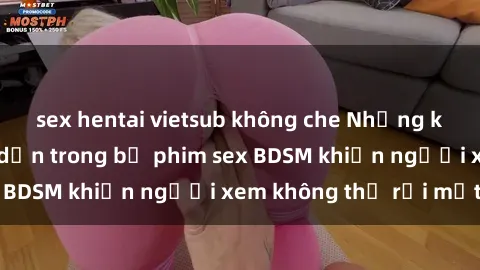 sex hentai vietsub không che Những khoảnh khắc hấp dẫn trong bộ phim sex BDSM khiến người xem không thể rời mắt