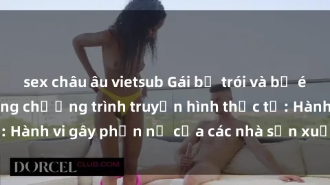 sex châu âu vietsub Gái bị trói và bị ép buộc làm tình trong chương trình truyền hình thực tế: Hành vi gây phẫn nộ của các nhà sản xuất và người xem.