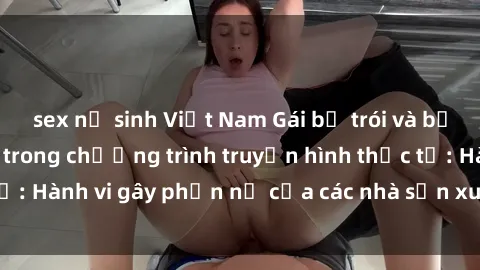 sex nữ sinh Việt Nam Gái bị trói và bị ép buộc làm tình trong chương trình truyền hình thực tế: Hành vi gây phẫn nộ của các nhà sản xuất và người xem.