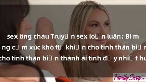 sex ông cháu Truyện sex loạn luân: Bí mật gia đình và những cảm xúc khó tả khiến cho tình thân biến thành ái tình đầy nhiệt huyết