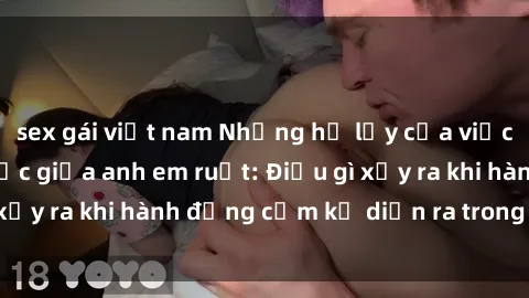 sex gái việt nam Những hệ lụy của việc có quan hệ tình dục giữa anh em ruột: Điều gì xảy ra khi hành động cấm kỵ diễn ra trong gia đình?