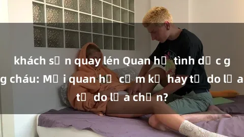khách sạn quay lén Quan hệ tình dục giữa ông cháu: Mối quan hệ cấm kỵ hay tự do lựa chọn?
