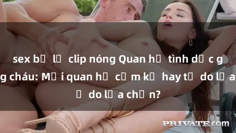 sex bị lộ clip nóng Quan hệ tình dục giữa ông cháu: Mối quan hệ cấm kỵ hay tự do lựa chọn?