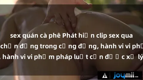sex quán cà phê Phát hiện clip sex quay lén: Sự việc gây chấn động trong cộng đồng, hành vi vi phạm pháp luật cần được xử lý nghiêm