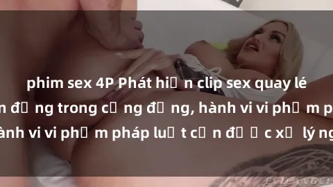 phim sex 4P Phát hiện clip sex quay lén: Sự việc gây chấn động trong cộng đồng, hành vi vi phạm pháp luật cần được xử lý nghiêm