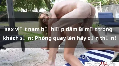 sex việt nam bị hiếp dâm Bí mật trong khách sạn: Phòng quay lén hãy cẩn thận!