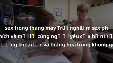 sex trong thang máy Trải nghiệm sex phòng tắm đầy kích thích và mới lạ cùng người yêu của bạn! Tận hưởng khoái lạc và thăng hoa trong không gian tắm ấm áp và gợi cảm.