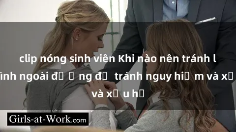 clip nóng sinh viên Khi nào nên tránh làm tình ngoài đường để tránh nguy hiểm và xấu hổ