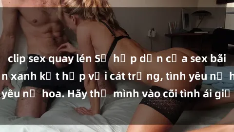 clip sex quay lén Sự hấp dẫn của sex bãi biển: Khi sóng biển xanh kết hợp với cát trắng, tình yêu nở hoa. Hãy thả mình vào cõi tình ái giữa sóng biển!