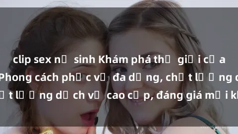 clip sex nữ sinh Khám phá thế giới của gái gọi Việt Nam: Phong cách phục vụ đa dạng, chất lượng dịch vụ cao cấp, đáng giá mọi khoản chi phí