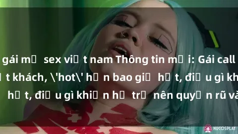 gái mỹ sex việt nam Thông tin mới: Gái call girl Việt Nam đắt khách, 'hot' hơn bao giờ hết, điều gì khiến họ trở nên quyến rũ và đáng chú ý?