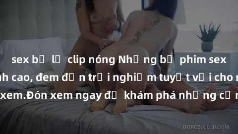 sex bị lộ clip nóng Những bộ phim sex không che HD đỉnh cao, đem đến trải nghiệm tuyệt vời cho người xem.Đón xem ngay để khám phá những cảnh quay đẹp mắt và kích thích.